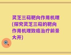 灵芝三萜靶向作用机理(探究灵芝三萜的靶向作用机理致癌治疗前景大开)