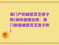 澳门产的破壁灵芝孢子粉(别样健康选择：澳门制造破壁灵芝孢子粉)
