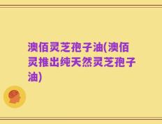 澳佰灵芝孢子油(澳佰灵推出纯天然灵芝孢子油)