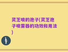 灵芝喷的孢子(灵芝孢子喷雾器的功效和用法)
