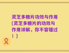 灵芝多糖片功效与作用(灵芝多糖片的功效与作用详解，你不容错过！)