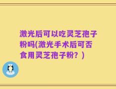 激光后可以吃灵芝孢子粉吗(激光手术后可否食用灵芝孢子粉？)