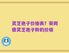 灵芝孢子价格表？葵同德灵芝孢子粉的价格