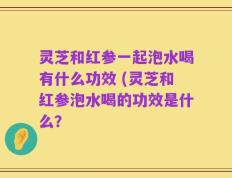 灵芝和红参一起泡水喝有什么功效 (灵芝和红参泡水喝的功效是什么？