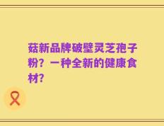 菇新品牌破壁灵芝孢子粉？一种全新的健康食材？