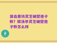 源自原坊灵芝破壁孢子粉？赋汤亭灵芝破壁孢子粉怎么样