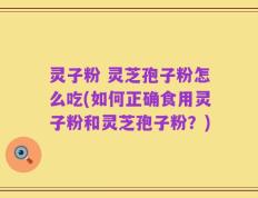 灵子粉 灵芝孢子粉怎么吃(如何正确食用灵子粉和灵芝孢子粉？)
