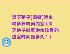 灵芝孢子(破壁)泡水喝多长时间为宜 (灵芝孢子破壁泡水饮用的适宜时间是多久？)