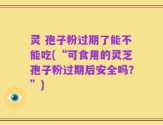灵 孢子粉过期了能不能吃(“可食用的灵芝孢子粉过期后安全吗？”)
