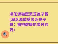 潮芝源破壁灵芝孢子粉(潮芝源破壁灵芝孢子粉：拥抱健康的灵丹妙药)