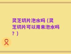 灵芝切片泡水吗 (灵芝切片可以用来泡水吗？)