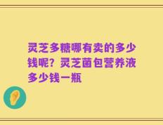 灵芝多糖哪有卖的多少钱呢？灵芝菌包营养液多少钱一瓶