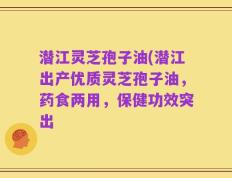 潜江灵芝孢子油(潜江出产优质灵芝孢子油，药食两用，保健功效突出