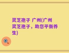灵芝孢子 广州(广州灵芝孢子，助您平衡养生)