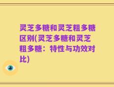 灵芝多糖和灵芝粗多糖区别(灵芝多糖和灵芝粗多糖：特性与功效对比)