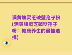 满黄旗灵芝破壁孢子粉(满黄旗灵芝破壁孢子粉：健康养生的最佳选择)