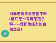 湘赤芝壹号灵芝孢子粉(湘红芝一号灵芝孢子粉——保护免疫力的自然之选)