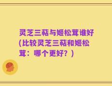 灵芝三萜与姬松茸谁好(比较灵芝三萜和姬松茸：哪个更好？)