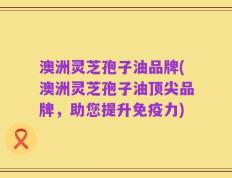 澳洲灵芝孢子油品牌(澳洲灵芝孢子油顶尖品牌，助您提升免疫力)