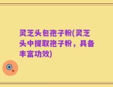 灵芝头包孢子粉(灵芝头中提取孢子粉，具备丰富功效)