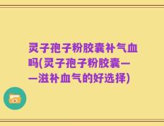 灵子孢子粉胶囊补气血吗(灵子孢子粉胶囊——滋补血气的好选择)