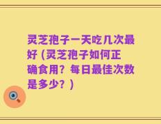 灵芝孢子一天吃几次最好 (灵芝孢子如何正确食用？每日最佳次数是多少？)