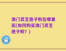 澳门灵芝孢子粉在哪里买(如何购买澳门灵芝孢子粉？)