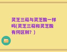 灵芝三萜与灵芝酸一样吗(灵芝三萜和灵芝酸有何区别？)