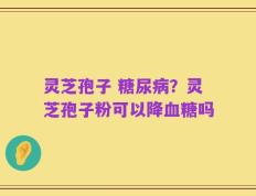 灵芝孢子 糖尿病？灵芝孢子粉可以降血糖吗