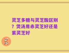 灵芝多糖与灵芝酸区别？煲汤用赤灵芝好还是紫灵芝好