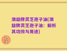澳益牌灵芝孢子油(澳益牌灵芝孢子油：解析其功效与用途)