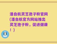 潘自航灵芝孢子粉官网(潘自航官方网站推出灵芝孢子粉，促进健康！)