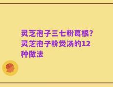灵芝孢子三七粉葛根？灵芝孢子粉煲汤的12种做法