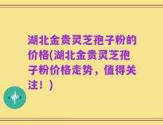 湖北金贵灵芝孢子粉的价格(湖北金贵灵芝孢子粉价格走势，值得关注！)