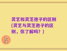 灵艺和灵芝孢子的区别(灵艺与灵芝孢子的区别，你了解吗？)