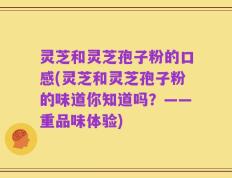 灵芝和灵芝孢子粉的口感(灵芝和灵芝孢子粉的味道你知道吗？——重品味体验)
