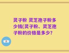 灵子粉 灵芝孢子粉多少钱(灵子粉、灵芝孢子粉的价格是多少？