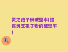 灵之孢子粉破壁率(提高灵芝孢子粉的破壁率)
