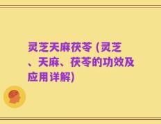 灵芝天麻茯苓 (灵芝、天麻、茯苓的功效及应用详解)