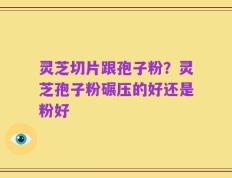 灵芝切片跟孢子粉？灵芝孢子粉碾压的好还是粉好