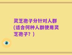 灵芝孢子分针对人群 (适合何种人群使用灵芝孢子？)