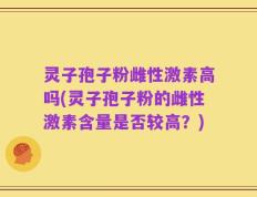 灵子孢子粉雌性激素高吗(灵子孢子粉的雌性激素含量是否较高？)