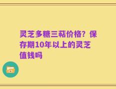 灵芝多糖三萜价格？保存期10年以上的灵芝值钱吗