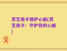 灵芝孢子保护心脏(灵芝孢子：守护你的心脏)