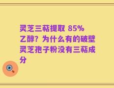 灵芝三萜提取 85%乙醇？为什么有的破壁灵芝孢子粉没有三萜成分