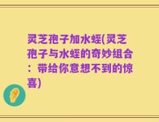 灵芝孢子加水蛭(灵芝孢子与水蛭的奇妙组合：带给你意想不到的惊喜)