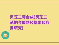 灵芝三萜合成(灵芝三萜的合成路径探索和应用研究)