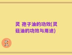 灵 孢子油的功效(灵菇油的功效与用途)