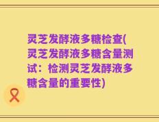灵芝发酵液多糖检查(灵芝发酵液多糖含量测试：检测灵芝发酵液多糖含量的重要性)