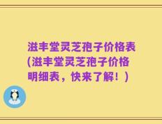 滋丰堂灵芝孢子价格表(滋丰堂灵芝孢子价格明细表，快来了解！)